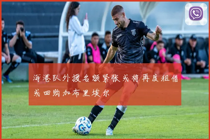 海港队外援名额紧张或将再度租借或回购加布里埃尔