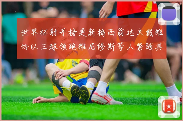 世界杯射手榜更新梅西翁达夫戴维均以三球领跑维尼修斯等人紧随其后