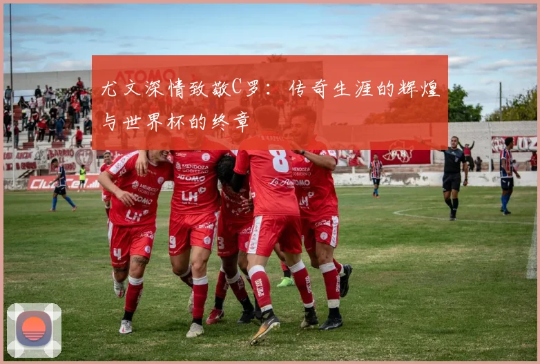 尤文深情致敬C罗：传奇生涯的辉煌与世界杯的终章