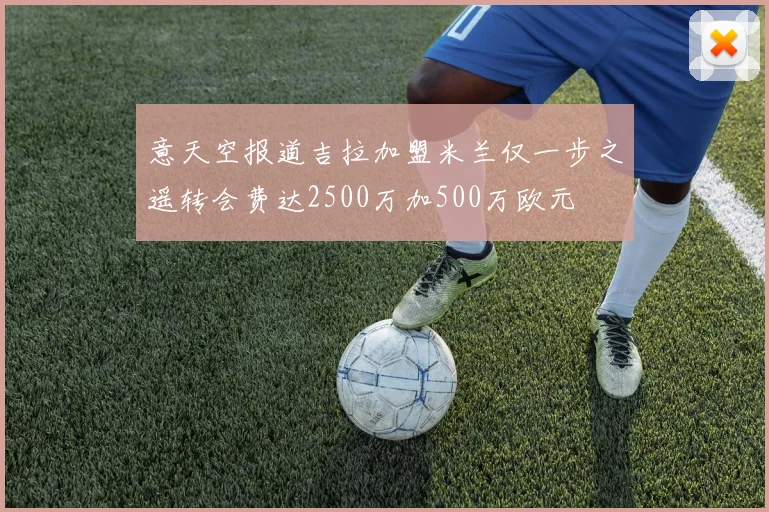 意天空报道吉拉加盟米兰仅一步之遥转会费达2500万加500万欧元