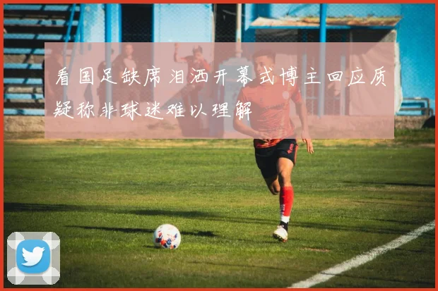 看国足缺席泪洒开幕式博主回应质疑称非球迷难以理解