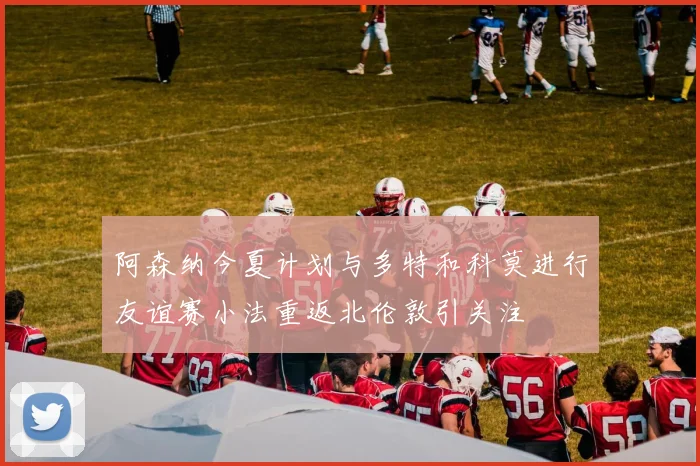 阿森纳今夏计划与多特和科莫进行友谊赛小法重返北伦敦引关注