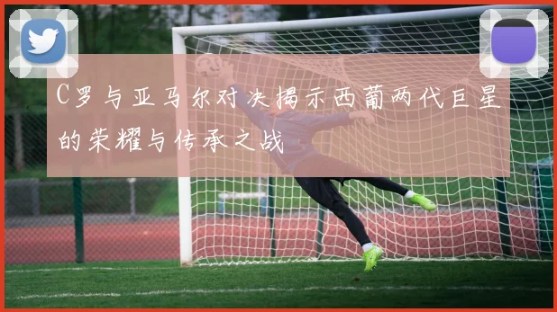 C罗与亚马尔对决揭示西葡两代巨星的荣耀与传承之战