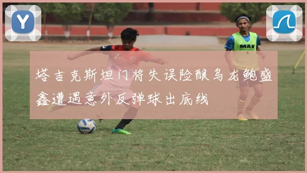 塔吉克斯坦门将失误险酿乌龙鲍盛鑫遭遇意外反弹球出底线