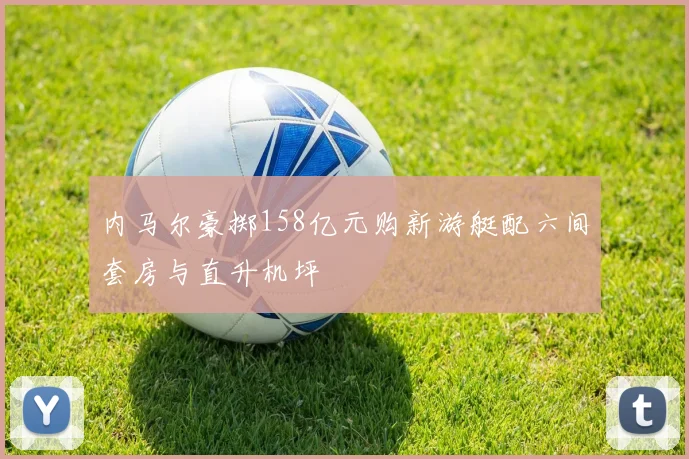 内马尔豪掷158亿元购新游艇配六间套房与直升机坪