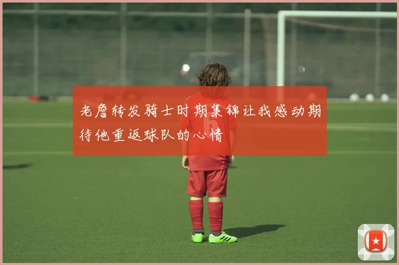 老詹转发骑士时期集锦让我感动期待他重返球队的心情