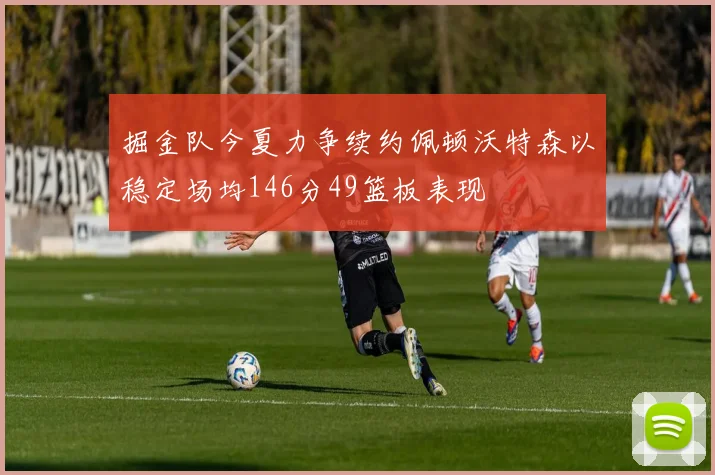 掘金队今夏力争续约佩顿沃特森以稳定场均146分49篮板表现