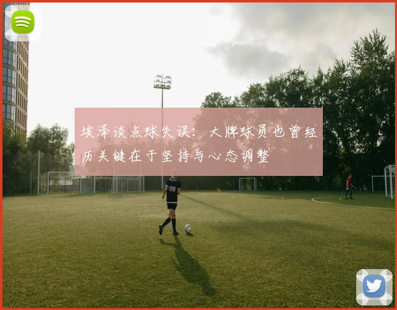 埃泽谈点球失误：大牌球员也曾经历关键在于坚持与心态调整