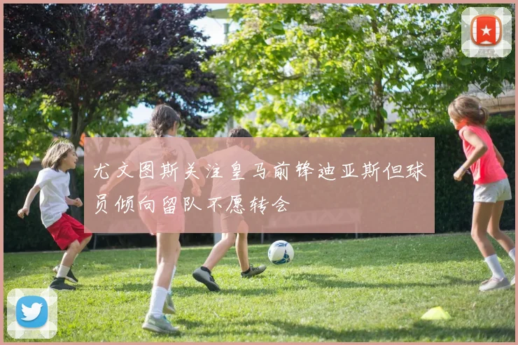 尤文图斯关注皇马前锋迪亚斯但球员倾向留队不愿转会