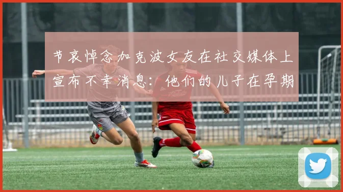 节哀悼念加克波女友在社交媒体上宣布不幸消息：他们的儿子在孕期夭折