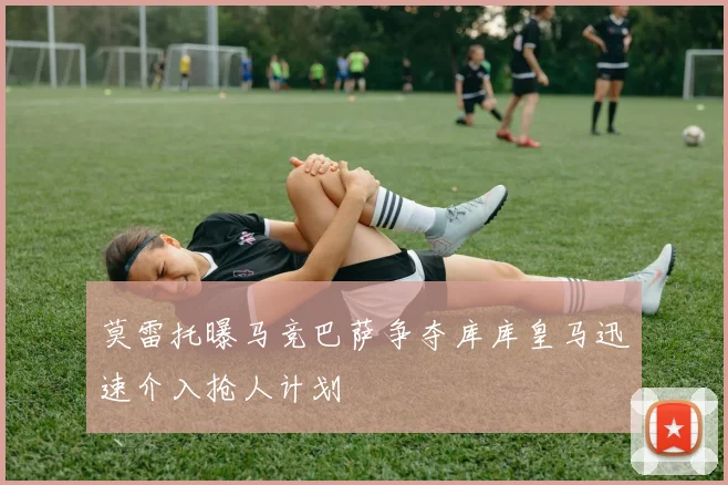 莫雷托曝马竞巴萨争夺库库皇马迅速介入抢人计划