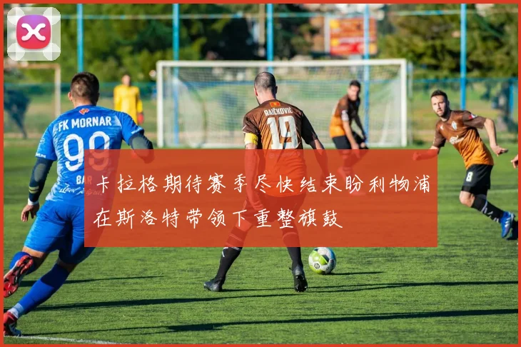卡拉格期待赛季尽快结束盼利物浦在斯洛特带领下重整旗鼓