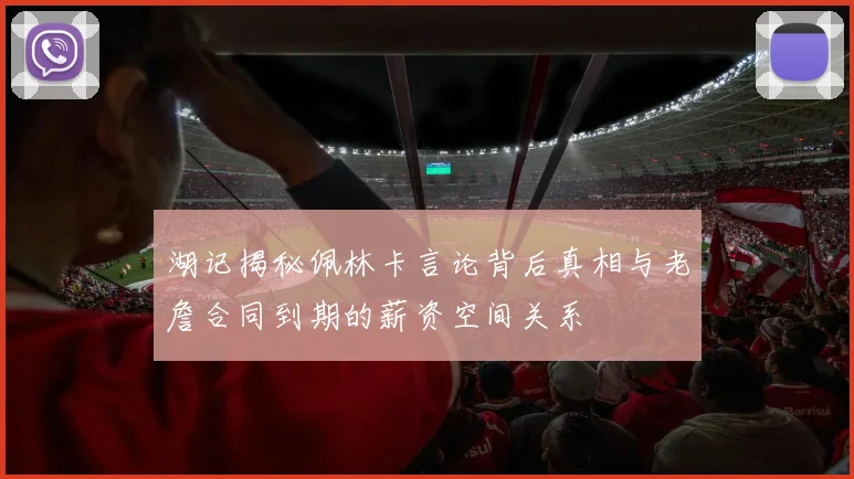 湖记揭秘佩林卡言论背后真相与老詹合同到期的薪资空间关系