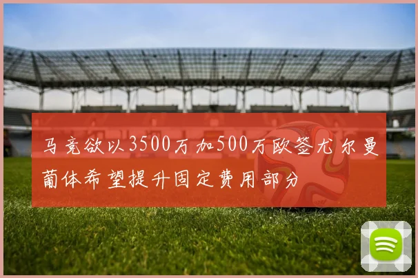 马竞欲以3500万加500万欧签尤尔曼葡体希望提升固定费用部分