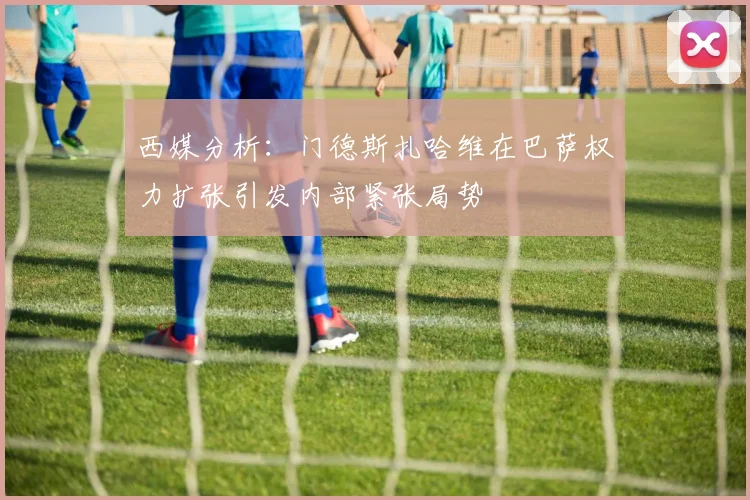 西媒分析：门德斯扎哈维在巴萨权力扩张引发内部紧张局势