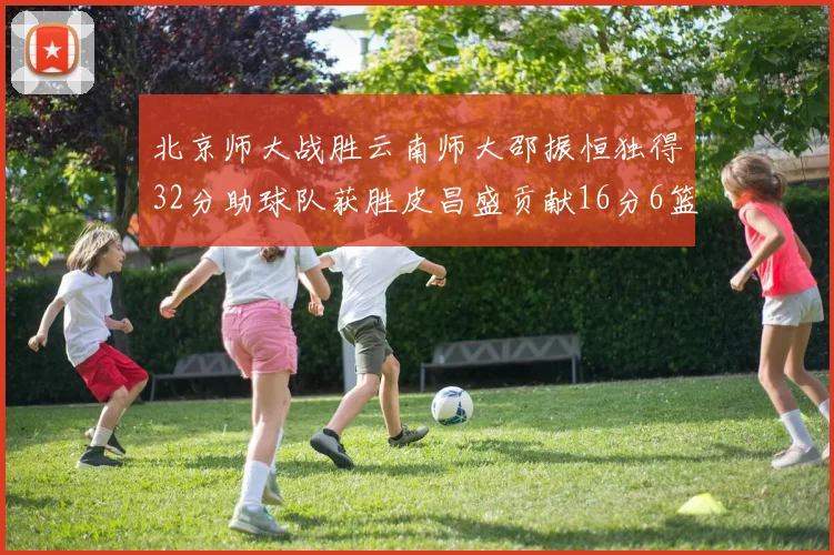 北京师大战胜云南师大邵振恒独得32分助球队获胜皮昌盛贡献16分6篮板5助攻