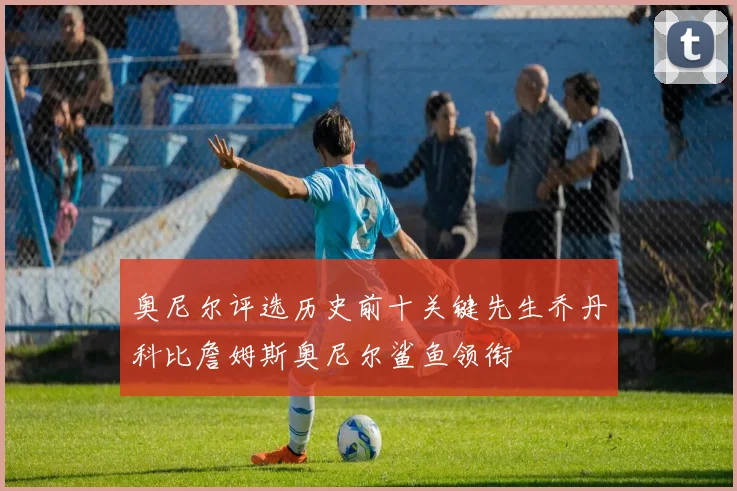 奥尼尔评选历史前十关键先生乔丹科比詹姆斯奥尼尔鲨鱼领衔