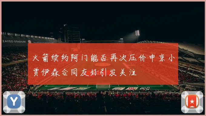 火箭续约阿门能否再次压价申京小贾伊森合同友好引发关注