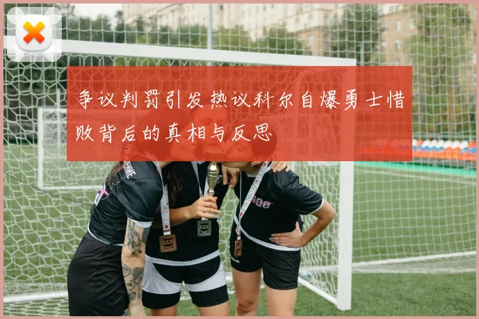 争议判罚引发热议科尔自爆勇士惜败背后的真相与反思