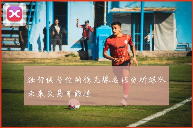 独行侠与伦纳德无缘名记分析球队未来交易可能性
