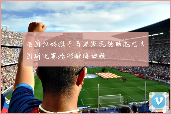 老图拉姆携子马库斯现场助威尤文图斯比赛精彩瞬间回顾