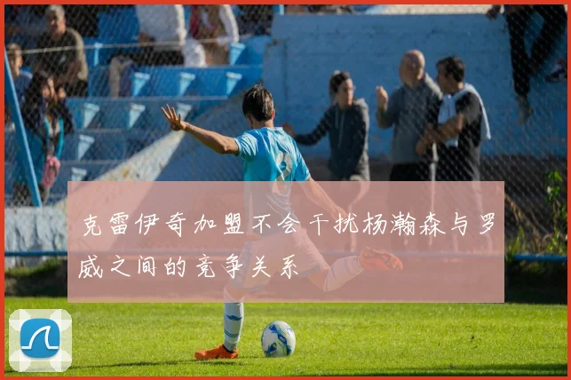 克雷伊奇加盟不会干扰杨瀚森与罗威之间的竞争关系